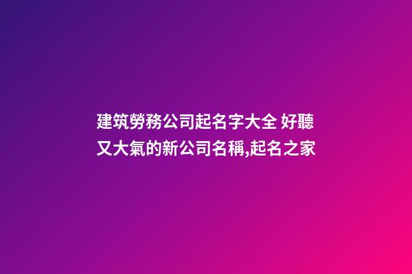 建筑勞務公司起名字大全 好聽又大氣的新公司名稱,起名之家